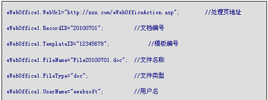 文本框: eWebOffice1.WebUrl="http://xxx.com/eWebOfficeAction.asp";		//处理页地址
eWebOffice1.RecordID="20100701";			//文档编号
eWebOffice1.TemplateID="12345678";			//模板编号
eWebOffice1.FileName="File20100701.doc";	//文件名称
eWebOffice1.FileType="doc";				//文件类型
eWebOffice1.UserName="ewebsoft";			//用户名
